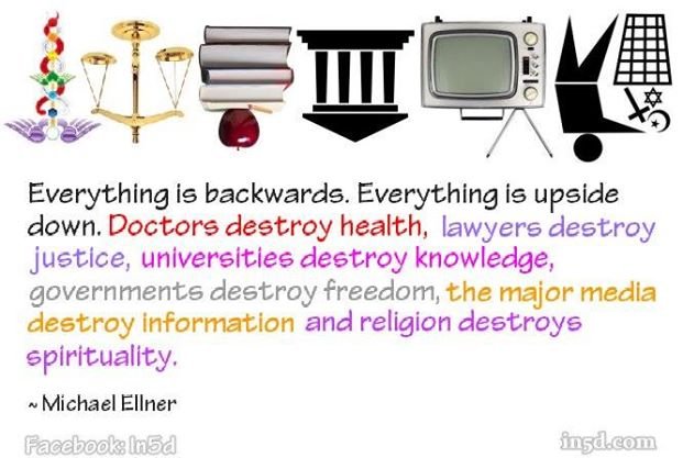 Just look at us. Everything is backwards, everything is upside down. Doctors destroy health, lawyers destroy justice, psychiatrists destroy minds, scientists destroy truth, major media destroys information, religions destroy spirituality and governments destroy freedom.